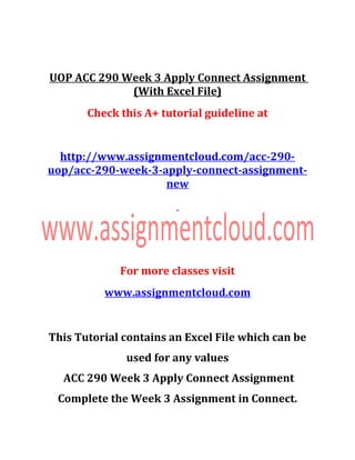 UOP ACC 290 Week 3 Apply Connect Assignment
(With Excel File)
Check this A+ tutorial guideline at
http://www.assignmentcloud.com/acc-290-
uop/acc-290-week-3-apply-connect-assignment-
new
For more classes visit
www.assignmentcloud.com
This Tutorial contains an Excel File which can be
used for any values
ACC 290 Week 3 Apply Connect Assignment
Complete the Week 3 Assignment in Connect.
 