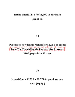 Issued Check 1178 for $1,800 to purchase
supplies.
19
Purchased new tennis rackets for $2,050 on credit
from The Tennis Supply Shop; received Invoice
3108, payable in 30 days.
20
Issued Check 1179 for $2,720 to purchase new
nets. (Equip.)
 