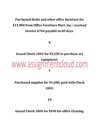Purchased desks and other office furniture for
$13,900 from Office Furniture Mart, Inc.; received
Invoice 6704 payable in 60 days.
6
Issued Check 1002 for $3,250 to purchase art
equipment.
7
Purchased supplies for $1,600; paid with Check
1003.
10
Issued Check 1004 for $490 for office cleaning
 