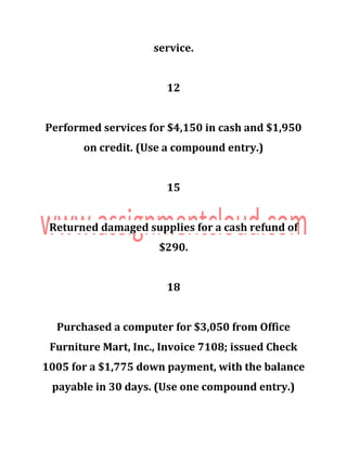 service.
12
Performed services for $4,150 in cash and $1,950
on credit. (Use a compound entry.)
15
Returned damaged supplies for a cash refund of
$290.
18
Purchased a computer for $3,050 from Office
Furniture Mart, Inc., Invoice 7108; issued Check
1005 for a $1,775 down payment, with the balance
payable in 30 days. (Use one compound entry.)
 