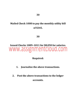 30
Mailed Check 1008 to pay the monthly utility bill
of $345.
30
Issued Checks 1009–1011 for $8,050 for salaries.
Required:
1. Journalize the above transactions.
2. Post the above transactions to the ledger
accounts.
 