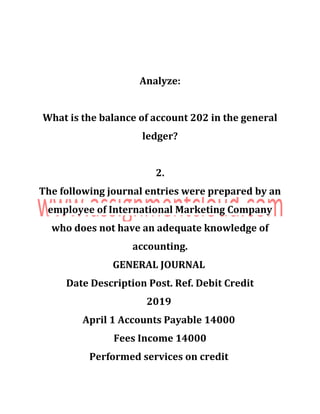 Analyze:
What is the balance of account 202 in the general
ledger?
2.
The following journal entries were prepared by an
employee of International Marketing Company
who does not have an adequate knowledge of
accounting.
GENERAL JOURNAL
Date Description Post. Ref. Debit Credit
2019
April 1 Accounts Payable 14000
Fees Income 14000
Performed services on credit
 