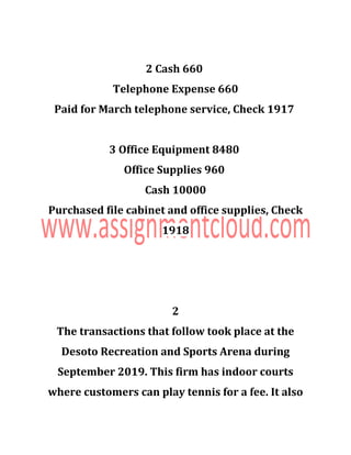 2 Cash 660
Telephone Expense 660
Paid for March telephone service, Check 1917
3 Office Equipment 8480
Office Supplies 960
Cash 10000
Purchased file cabinet and office supplies, Check
1918
2
The transactions that follow took place at the
Desoto Recreation and Sports Arena during
September 2019. This firm has indoor courts
where customers can play tennis for a fee. It also
 