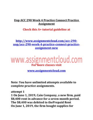Uop ACC 290 Week 4 Practice Connect Practice
Assignment
Check this A+ tutorial guideline at
http://www.assignmentcloud.com/acc-290-
uop/acc-290-week-4-practice-connect-practice-
assignment-new
For more classes visit
www.assignmentcloud.com
Note: You have unlimited attempts available to
complete practice assignments.
attempt 1
1 On June 1, 2019, Cain Company, a new firm, paid
$8,400 rent in advance for a seven-month period.
The $8,400 was debited to thePrepaid Rent
On June 1, 2019, the firm bought supplies for
 