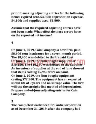 prior to making adjusting entries for the following
items: expired rent, $3,500; depreciation expense,
$4,100; and supplies used, $1,800.
Assume that the required adjusting entries have
not been made. What effect do these errors have
on the reported net income?
4
On June 1, 2019, Cain Company, a new firm, paid
$8,400 rent in advance for a seven-month period.
The $8,400 was debited to thePrepaid Rent
On June 1, 2019, the firm bought supplies for
$10,250. The $10,250 was debited to the Supplies
An inventory of supplies at the end of June showed
that items costing $5,960 were on hand.
On June 1, 2019, the firm bought equipment
costing $72,900. The equipment has an expected
useful life of 9 years and no salvage value. The firm
will use the straight-line method of depreciation.
Prepare end-of-June adjusting entries for Cain
Company.
5
The completed worksheet for Cantu Corporation
as of December 31, 2019, after the company had
 