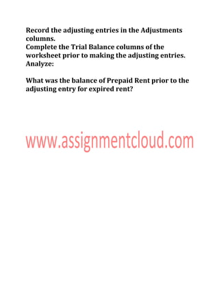 Record the adjusting entries in the Adjustments
columns.
Complete the Trial Balance columns of the
worksheet prior to making the adjusting entries.
Analyze:
What was the balance of Prepaid Rent prior to the
adjusting entry for expired rent?
 