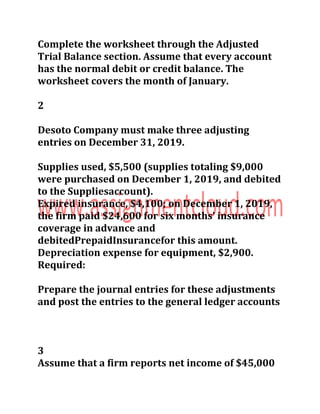 Complete the worksheet through the Adjusted
Trial Balance section. Assume that every account
has the normal debit or credit balance. The
worksheet covers the month of January.
2
Desoto Company must make three adjusting
entries on December 31, 2019.
Supplies used, $5,500 (supplies totaling $9,000
were purchased on December 1, 2019, and debited
to the Suppliesaccount).
Expired insurance, $4,100; on December 1, 2019,
the firm paid $24,600 for six months’ insurance
coverage in advance and
debitedPrepaidInsurancefor this amount.
Depreciation expense for equipment, $2,900.
Required:
Prepare the journal entries for these adjustments
and post the entries to the general ledger accounts
3
Assume that a firm reports net income of $45,000
 