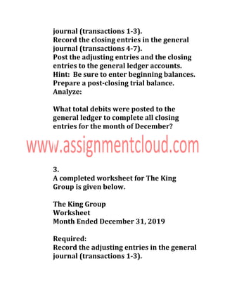 journal (transactions 1-3).
Record the closing entries in the general
journal (transactions 4-7).
Post the adjusting entries and the closing
entries to the general ledger accounts.
Hint: Be sure to enter beginning balances.
Prepare a post-closing trial balance.
Analyze:
What total debits were posted to the
general ledger to complete all closing
entries for the month of December?
3.
A completed worksheet for The King
Group is given below.
The King Group
Worksheet
Month Ended December 31, 2019
Required:
Record the adjusting entries in the general
journal (transactions 1-3).
 