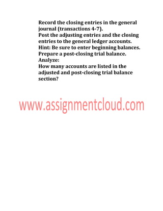 Record the closing entries in the general
journal (transactions 4-7).
Post the adjusting entries and the closing
entries to the general ledger accounts.
Hint: Be sure to enter beginning balances.
Prepare a post-closing trial balance.
Analyze:
How many accounts are listed in the
adjusted and post-closing trial balance
section?
 