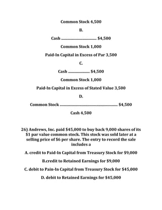 Common Stock 4,500
B.
Cash .................................... $4,500
Common Stock 1,000
Paid-In Capital in Excess of Par 3,500
C.
Cash ...................... $4,500
Common Stock 1,000
Paid-In Capital in Excess of Stated Value 3,500
D.
Common Stock ........................................................... $4,500
Cash 4,500
26) Andrews, Inc. paid $45,000 to buy back 9,000 shares of its
$1 par value common stock. This stock was sold later at a
selling price of $6 per share. The entry to record the sale
includes a
A. credit to Paid-In Capital from Treasury Stock for $9,000
B.credit to Retained Earnings for $9,000
C. debit to Pain-In Capital from Treasury Stock for $45,000
D. debit to Retained Earnings for $45,000
 