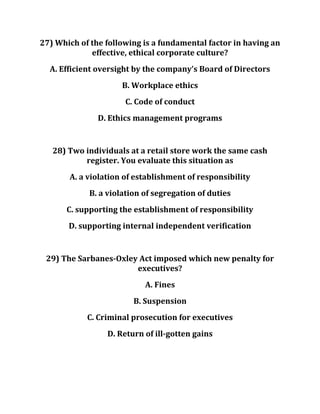 27) Which of the following is a fundamental factor in having an
effective, ethical corporate culture?
A. Efficient oversight by the company’s Board of Directors
B. Workplace ethics
C. Code of conduct
D. Ethics management programs
28) Two individuals at a retail store work the same cash
register. You evaluate this situation as
A. a violation of establishment of responsibility
B. a violation of segregation of duties
C. supporting the establishment of responsibility
D. supporting internal independent verification
29) The Sarbanes-Oxley Act imposed which new penalty for
executives?
A. Fines
B. Suspension
C. Criminal prosecution for executives
D. Return of ill-gotten gains
 