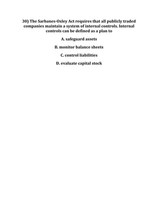 30) The Sarbanes-Oxley Act requires that all publicly traded
companies maintain a system of internal controls. Internal
controls can be defined as a plan to
A. safeguard assets
B. monitor balance sheets
C. control liabilities
D. evaluate capital stock
 