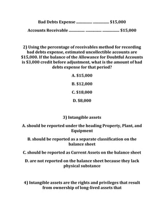 Bad Debts Expense ................ ................ $15,000
Accounts Receivable ................ ................ ................. $15,000
2) Using the percentage of receivables method for recording
bad debts expense, estimated uncollectible accounts are
$15,000. If the balance of the Allowance for Doubtful Accounts
is $3,000 credit before adjustment, what is the amount of bad
debts expense for that period?
A. $15,000
B. $12,000
C. $18,000
D. $8,000
3) Intangible assets
A. should be reported under the heading Property, Plant, and
Equipment
B. should be reported as a separate classification on the
balance sheet
C. should be reported as Current Assets on the balance sheet
D. are not reported on the balance sheet because they lack
physical substance
4) Intangible assets are the rights and privileges that result
from ownership of long-lived assets that
 