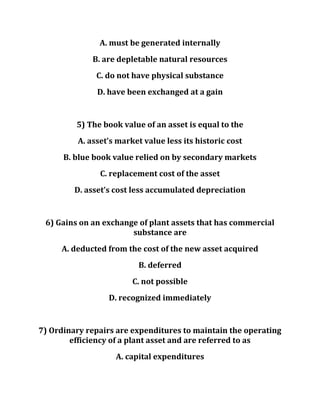A. must be generated internally
B. are depletable natural resources
C. do not have physical substance
D. have been exchanged at a gain
5) The book value of an asset is equal to the
A. asset’s market value less its historic cost
B. blue book value relied on by secondary markets
C. replacement cost of the asset
D. asset’s cost less accumulated depreciation
6) Gains on an exchange of plant assets that has commercial
substance are
A. deducted from the cost of the new asset acquired
B. deferred
C. not possible
D. recognized immediately
7) Ordinary repairs are expenditures to maintain the operating
efficiency of a plant asset and are referred to as
A. capital expenditures
 