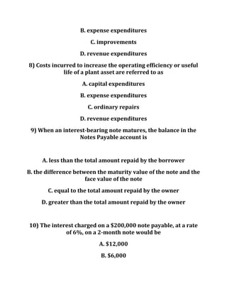 B. expense expenditures
C. improvements
D. revenue expenditures
8) Costs incurred to increase the operating efficiency or useful
life of a plant asset are referred to as
A. capital expenditures
B. expense expenditures
C. ordinary repairs
D. revenue expenditures
9) When an interest-bearing note matures, the balance in the
Notes Payable account is
A. less than the total amount repaid by the borrower
B. the difference between the maturity value of the note and the
face value of the note
C. equal to the total amount repaid by the owner
D. greater than the total amount repaid by the owner
10) The interest charged on a $200,000 note payable, at a rate
of 6%, on a 2-month note would be
A. $12,000
B. $6,000
 