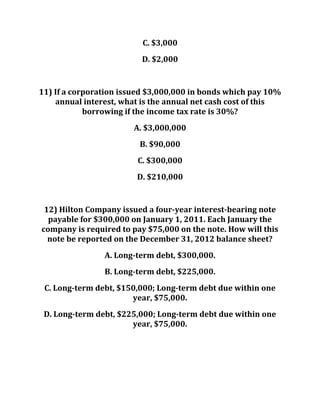 C. $3,000
D. $2,000
11) If a corporation issued $3,000,000 in bonds which pay 10%
annual interest, what is the annual net cash cost of this
borrowing if the income tax rate is 30%?
A. $3,000,000
B. $90,000
C. $300,000
D. $210,000
12) Hilton Company issued a four-year interest-bearing note
payable for $300,000 on January 1, 2011. Each January the
company is required to pay $75,000 on the note. How will this
note be reported on the December 31, 2012 balance sheet?
A. Long-term debt, $300,000.
B. Long-term debt, $225,000.
C. Long-term debt, $150,000; Long-term debt due within one
year, $75,000.
D. Long-term debt, $225,000; Long-term debt due within one
year, $75,000.
 