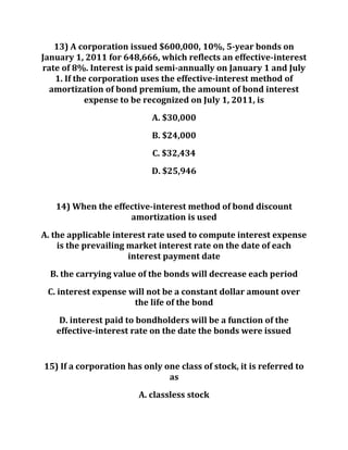 13) A corporation issued $600,000, 10%, 5-year bonds on
January 1, 2011 for 648,666, which reflects an effective-interest
rate of 8%. Interest is paid semi-annually on January 1 and July
1. If the corporation uses the effective-interest method of
amortization of bond premium, the amount of bond interest
expense to be recognized on July 1, 2011, is
A. $30,000
B. $24,000
C. $32,434
D. $25,946
14) When the effective-interest method of bond discount
amortization is used
A. the applicable interest rate used to compute interest expense
is the prevailing market interest rate on the date of each
interest payment date
B. the carrying value of the bonds will decrease each period
C. interest expense will not be a constant dollar amount over
the life of the bond
D. interest paid to bondholders will be a function of the
effective-interest rate on the date the bonds were issued
15) If a corporation has only one class of stock, it is referred to
as
A. classless stock
 