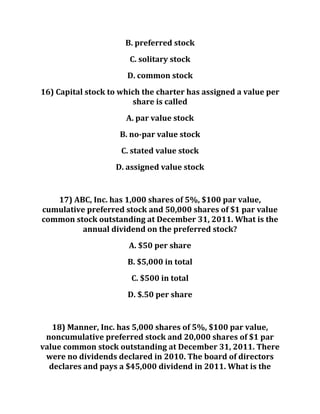 B. preferred stock
C. solitary stock
D. common stock
16) Capital stock to which the charter has assigned a value per
share is called
A. par value stock
B. no-par value stock
C. stated value stock
D. assigned value stock
17) ABC, Inc. has 1,000 shares of 5%, $100 par value,
cumulative preferred stock and 50,000 shares of $1 par value
common stock outstanding at December 31, 2011. What is the
annual dividend on the preferred stock?
A. $50 per share
B. $5,000 in total
C. $500 in total
D. $.50 per share
18) Manner, Inc. has 5,000 shares of 5%, $100 par value,
noncumulative preferred stock and 20,000 shares of $1 par
value common stock outstanding at December 31, 2011. There
were no dividends declared in 2010. The board of directors
declares and pays a $45,000 dividend in 2011. What is the
 