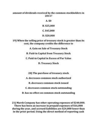 amount of dividends received by the common stockholders in
2011?
A. $0
B. $25,000
C. $45,000
D. $20,000
19) When the selling price of treasury stock is greater than its
cost, the company credits the difference to
A. Gain on Sale of Treasury Stock
B. Paid-in Capital from Treasury Stock
C. Paid-in Capital in Excess of Par Value
D. Treasury Stock
20) The purchase of treasury stock
A. decreases common stock authorized
B. decreases common stock issued
C. decreases common stock outstanding
D. has no effect on common stock outstanding
21) Marsh Company has other operating expenses of $240,000.
There has been an increase in prepaid expenses of $16,000
during the year, and accrued liabilities are $24,000 lower than
in the prior period. Using the direct method of reporting cash
 