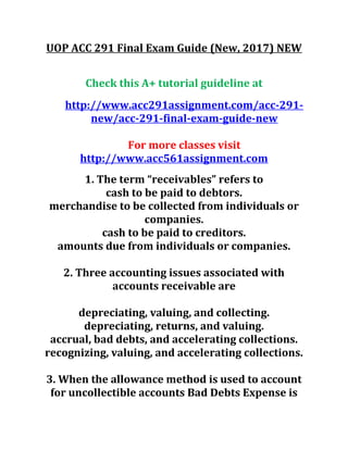 UOP ACC 291 Final Exam Guide (New, 2017) NEW
Check this A+ tutorial guideline at
http://www.acc291assignment.com/acc-291-
new/acc-291-final-exam-guide-new
For more classes visit
http://www.acc561assignment.com
1. The term “receivables” refers to
cash to be paid to debtors.
merchandise to be collected from individuals or
companies.
cash to be paid to creditors.
amounts due from individuals or companies.
2. Three accounting issues associated with
accounts receivable are
depreciating, valuing, and collecting.
depreciating, returns, and valuing.
accrual, bad debts, and accelerating collections.
recognizing, valuing, and accelerating collections.
3. When the allowance method is used to account
for uncollectible accounts Bad Debts Expense is
 