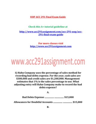 UOP ACC 291 Final Exam Guide
Check this A+ tutorial guideline at
http://www.acc291assignment.com/acc-291-uop/acc-
291-final-exam-guide
For more classes visit
http://www.acc291assignment.com
1) Hahn Company uses the percentage of sales method for
recording bad debts expense. For the year, cash sales are
$300,000 and credit sales are $1,200,000. Management
estimates that 1% is the sales percentage to use. What
adjusting entry will Hahn Company make to record the bad
debts expense?
A.
Bad Debts Expense ................ ................ $15,000
Allowances for Doubtful Accounts ................ ................ $15,000
B.
 
