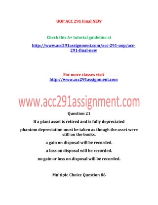 UOP ACC 291 Final NEW
Check this A+ tutorial guideline at
http://www.acc291assignment.com/acc-291-uop/acc-
291-final-new
For more classes visit
http://www.acc291assignment.com
Question 21
If a plant asset is retired and is fully depreciated
phantom depreciation must be taken as though the asset were
still on the books.
a gain on disposal will be recorded.
a loss on disposal will be recorded.
no gain or loss on disposal will be recorded.
Multiple Choice Question 86
 