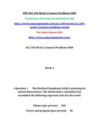 UOP ACC 349 Week 2 Connect Problems NEW
To purchase this material click below link
http://www.uopassignments.com/acc-349-recent/acc-349-
week-2-connect-problems-recent
For more classes visit
http://www.uopassignments.com/
ACC 349 Week 2 Connect Problems NEW
Week 2
• Question 1 The Hartford Symphony Guild is planning its
annual dinnerdance. The dinnerdance committee has
assembled the following expected costs for the event:
Dinner (per person) $10
Favors and program (per person) $4
 