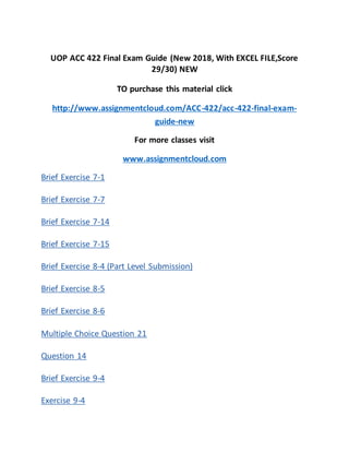CC 422Final Exam
UOP ACC 422 Final Exam Guide (New 2018, With EXCEL FILE,Score
29/30) NEW
TO purchase this material click
http://www.assignmentcloud.com/ACC-422/acc-422-final-exam-
guide-new
For more classes visit
www.assignmentcloud.com
Brief Exercise 7-1
Brief Exercise 7-7
Brief Exercise 7-14
Brief Exercise 7-15
Brief Exercise 8-4 (Part Level Submission)
Brief Exercise 8-5
Brief Exercise 8-6
Multiple Choice Question 21
Question 14
Brief Exercise 9-4
Exercise 9-4
 
