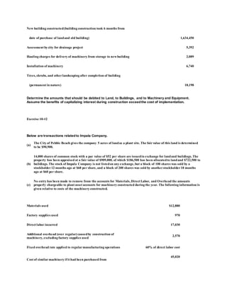 New building constructed(building construction took 6 months from
date of purchase of landand old building) 1,634,450
Assessment by city for drainage project 5,392
Hauling charges for delivery of machinery from storage to newbuilding 2,089
Installation of machinery 6,740
Trees, shrubs, and otherlandscaping after completion of building
(permanent in nature) 18,198
Determine the amounts that should be debited to Land, to Buildings, and to Machinery and Equipment.
Assume the benefits of capitalizing interest during construction exceedthe cost of implementation.
Exercise 10-12
Below are transactions relatedto Impala Company.
(a)
The City of Pebble Beach gives the company 5 acres of landas a plant site. The fairvalue of this land is determined
to be $90,900.
(b)
14,000 shares of common stock with a par value of $52 per share are issuedin exchange for landand buildings. The
property has been appraised at a fair value of $909,000, of which $186,500 has been allocatedto landand $722,500 to
buildings. The stock of Impala Company is not listedon any exchange, but a block of 100 shares was sold by a
stockholder 12 months ago at $68 per share, and a block of 200 shares was sold by anotherstockholder 18 months
ago at $60 per share.
(c)
No entry has been made to remove from the accounts for Materials, Direct Labor, and Overhead the amounts
properly chargeable to plant asset accounts for machinery constructed during the year. The following information is
given relative to costs of the machinery constructed.
Materials used $12,880
Factory supplies used 970
Direct labor incurred 17,030
Additional overhead (over regular) causedby construction of
machinery, excluding factory supplies used
2,570
Fixed overhead rate applied to regularmanufacturing operations 60% of direct labor cost
Cost of similarmachinery if it had been purchased from
45,020
 