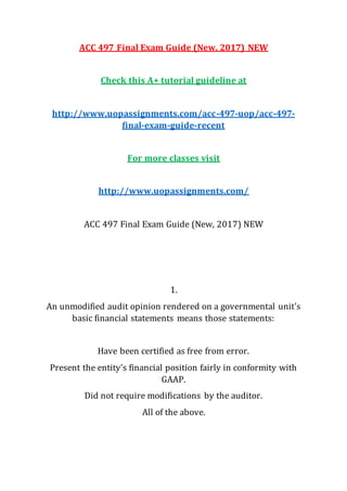 ACC 497 Final Exam Guide (New, 2017) NEW
Check this A+ tutorial guideline at
http://www.uopassignments.com/acc-497-uop/acc-497-
final-exam-guide-recent
For more classes visit
http://www.uopassignments.com/
ACC 497 Final Exam Guide (New, 2017) NEW
1.
An unmodified audit opinion rendered on a governmental unit's
basic financial statements means those statements:
Have been certified as free from error.
Present the entity's financial position fairly in conformity with
GAAP.
Did not require modifications by the auditor.
All of the above.
 