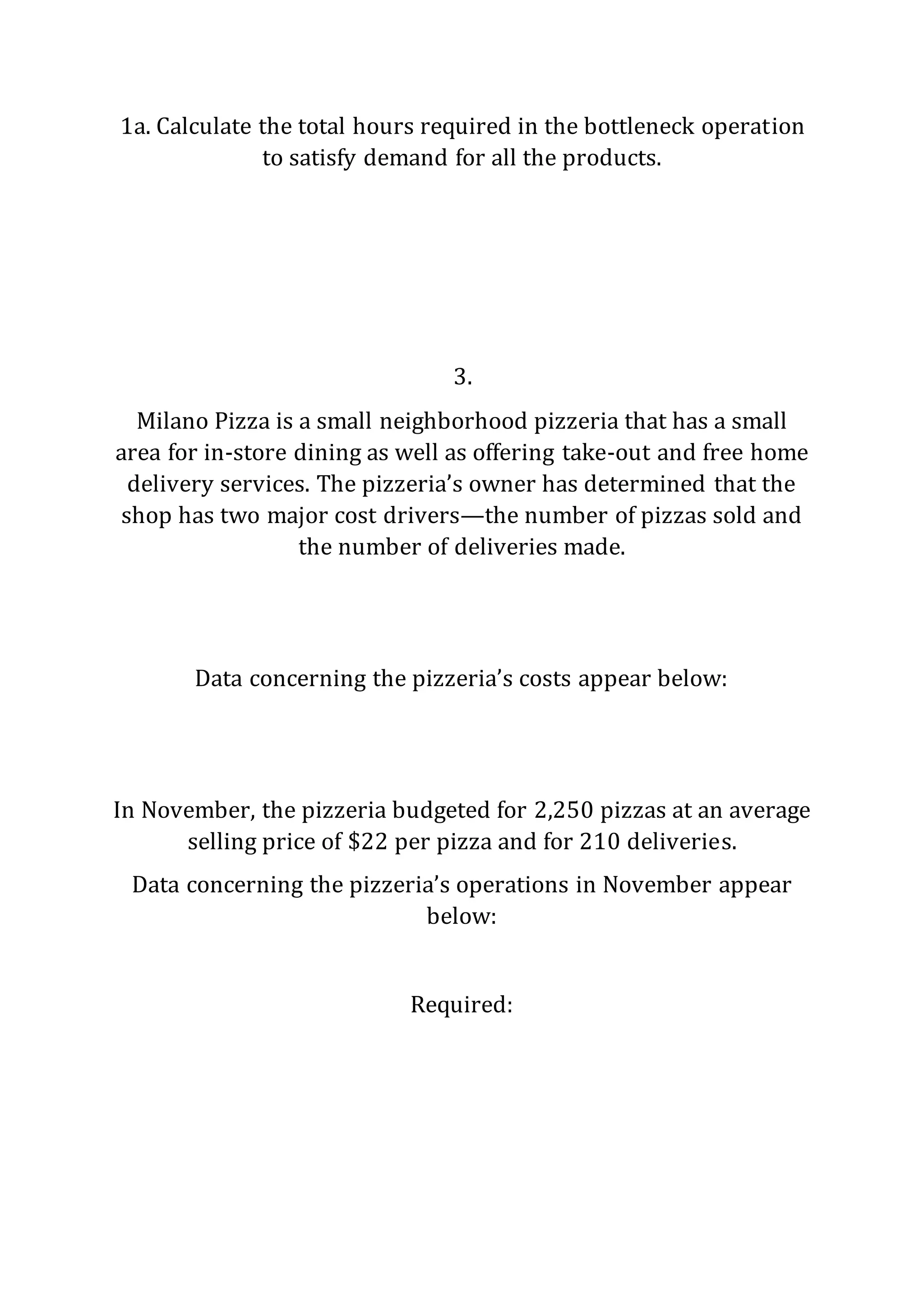 1a. Calculate the total hours required in the bottleneck operation
to satisfy demand for all the products.
3.
Milano Pizza is a small neighborhood pizzeria that has a small
area for in-store dining as well as offering take-out and free home
delivery services. The pizzeria’s owner has determined that the
shop has two major cost drivers—the number of pizzas sold and
the number of deliveries made.
Data concerning the pizzeria’s costs appear below:
In November, the pizzeria budgeted for 2,250 pizzas at an average
selling price of $22 per pizza and for 210 deliveries.
Data concerning the pizzeria’s operations in November appear
below:
Required:
 