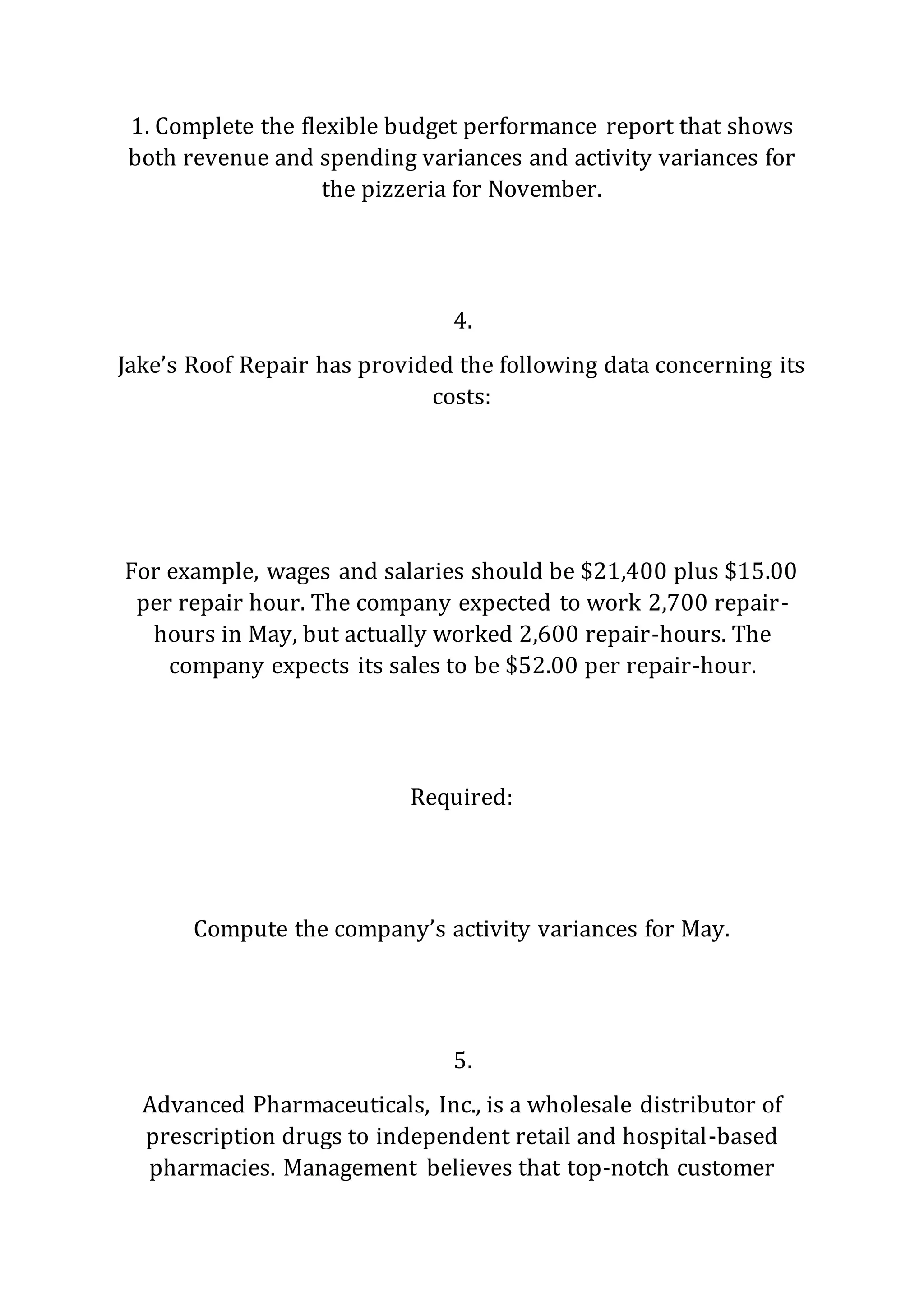 1. Complete the flexible budget performance report that shows
both revenue and spending variances and activity variances for
the pizzeria for November.
4.
Jake’s Roof Repair has provided the following data concerning its
costs:
For example, wages and salaries should be $21,400 plus $15.00
per repair hour. The company expected to work 2,700 repair-
hours in May, but actually worked 2,600 repair-hours. The
company expects its sales to be $52.00 per repair-hour.
Required:
Compute the company’s activity variances for May.
5.
Advanced Pharmaceuticals, Inc., is a wholesale distributor of
prescription drugs to independent retail and hospital-based
pharmacies. Management believes that top-notch customer
 