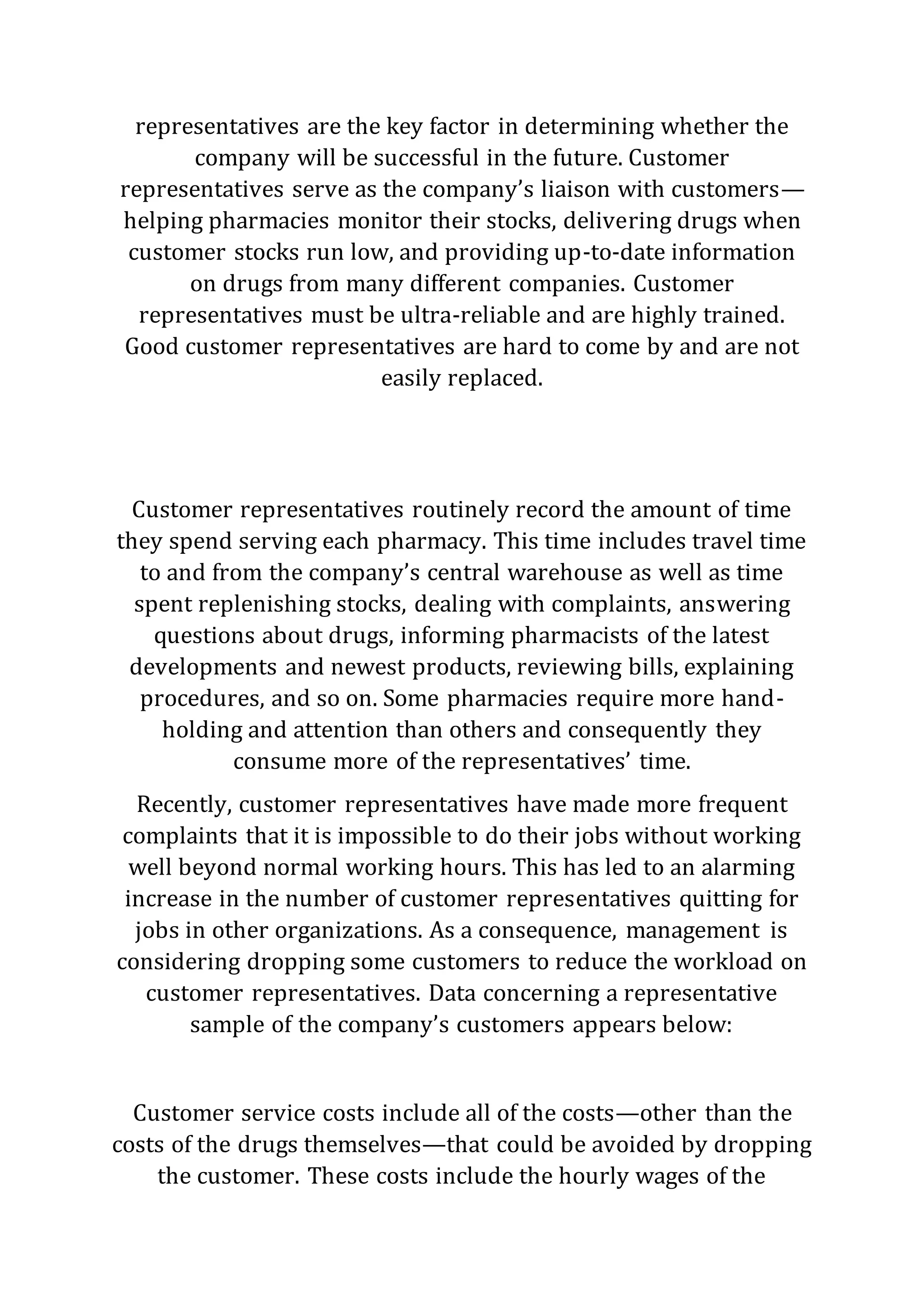 representatives are the key factor in determining whether the
company will be successful in the future. Customer
representatives serve as the company’s liaison with customers—
helping pharmacies monitor their stocks, delivering drugs when
customer stocks run low, and providing up-to-date information
on drugs from many different companies. Customer
representatives must be ultra-reliable and are highly trained.
Good customer representatives are hard to come by and are not
easily replaced.
Customer representatives routinely record the amount of time
they spend serving each pharmacy. This time includes travel time
to and from the company’s central warehouse as well as time
spent replenishing stocks, dealing with complaints, answering
questions about drugs, informing pharmacists of the latest
developments and newest products, reviewing bills, explaining
procedures, and so on. Some pharmacies require more hand-
holding and attention than others and consequently they
consume more of the representatives’ time.
Recently, customer representatives have made more frequent
complaints that it is impossible to do their jobs without working
well beyond normal working hours. This has led to an alarming
increase in the number of customer representatives quitting for
jobs in other organizations. As a consequence, management is
considering dropping some customers to reduce the workload on
customer representatives. Data concerning a representative
sample of the company’s customers appears below:
Customer service costs include all of the costs—other than the
costs of the drugs themselves—that could be avoided by dropping
the customer. These costs include the hourly wages of the
 