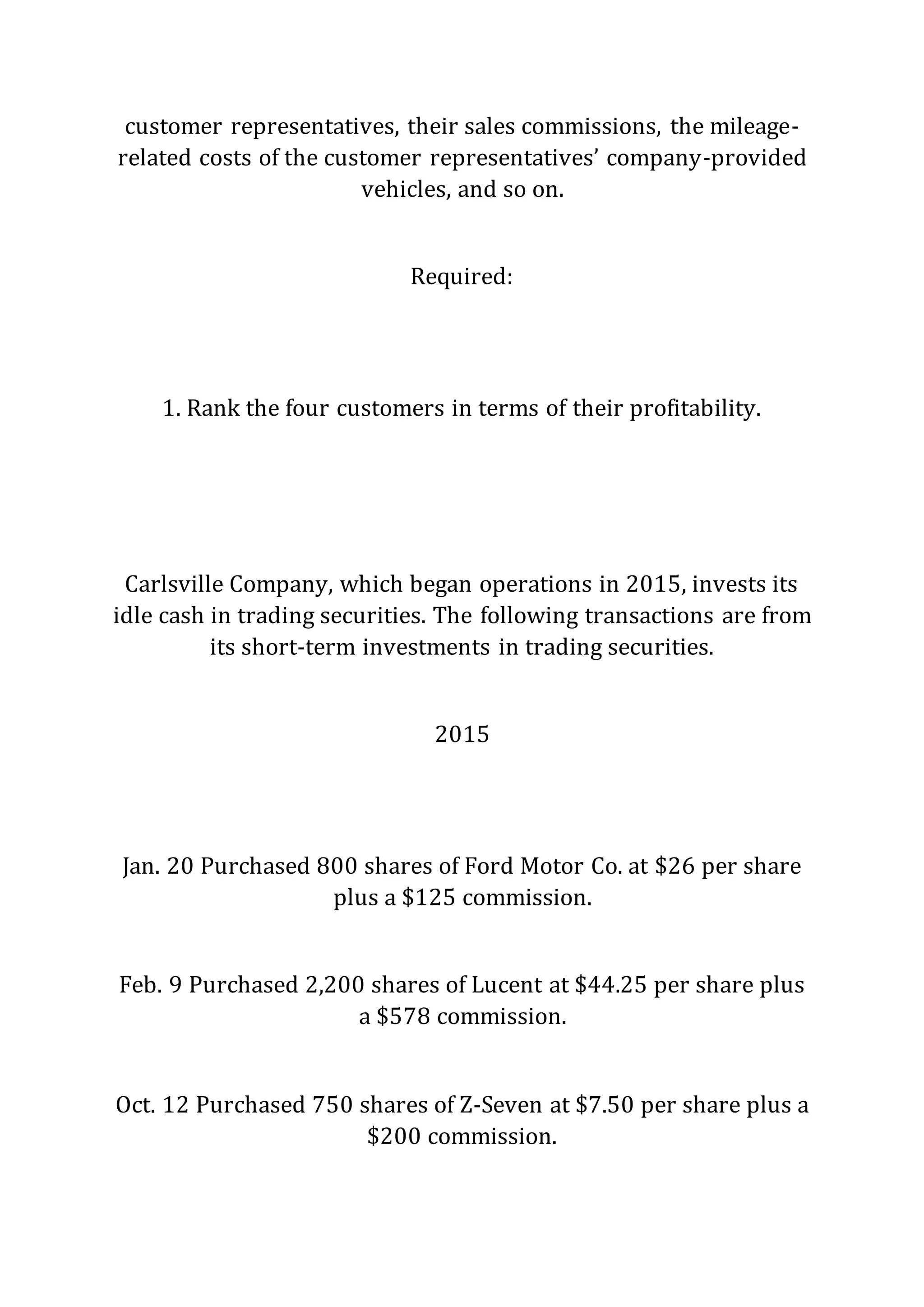 customer representatives, their sales commissions, the mileage-
related costs of the customer representatives’ company-provided
vehicles, and so on.
Required:
1. Rank the four customers in terms of their profitability.
Carlsville Company, which began operations in 2015, invests its
idle cash in trading securities. The following transactions are from
its short-term investments in trading securities.
2015
Jan. 20 Purchased 800 shares of Ford Motor Co. at $26 per share
plus a $125 commission.
Feb. 9 Purchased 2,200 shares of Lucent at $44.25 per share plus
a $578 commission.
Oct. 12 Purchased 750 shares of Z-Seven at $7.50 per share plus a
$200 commission.
 