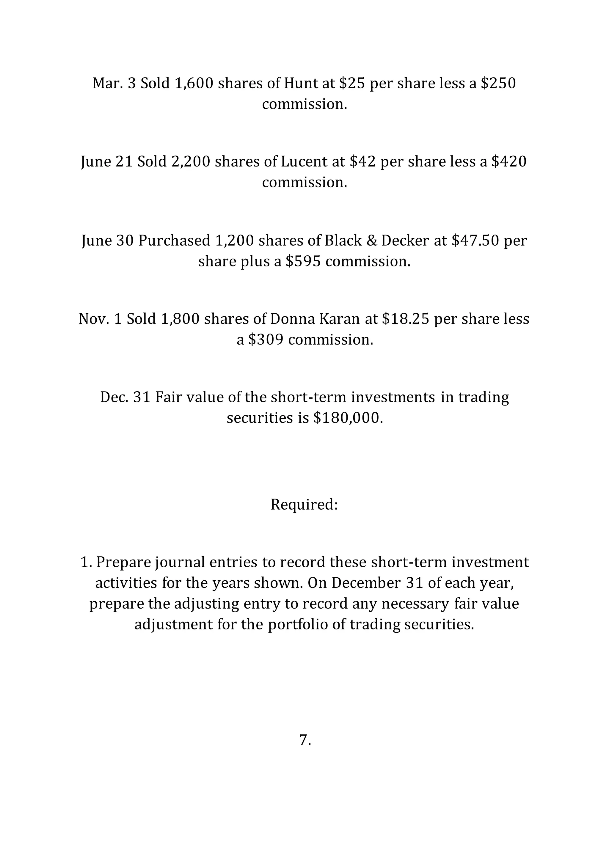 Mar. 3 Sold 1,600 shares of Hunt at $25 per share less a $250
commission.
June 21 Sold 2,200 shares of Lucent at $42 per share less a $420
commission.
June 30 Purchased 1,200 shares of Black & Decker at $47.50 per
share plus a $595 commission.
Nov. 1 Sold 1,800 shares of Donna Karan at $18.25 per share less
a $309 commission.
Dec. 31 Fair value of the short-term investments in trading
securities is $180,000.
Required:
1. Prepare journal entries to record these short-term investment
activities for the years shown. On December 31 of each year,
prepare the adjusting entry to record any necessary fair value
adjustment for the portfolio of trading securities.
7.
 