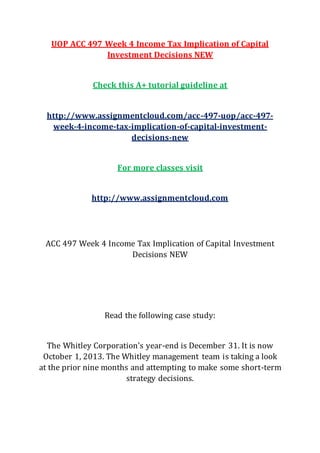UOP ACC 497 Week 4 Income Tax Implication of Capital
Investment Decisions NEW
Check this A+ tutorial guideline at
http://www.assignmentcloud.com/acc-497-uop/acc-497-
week-4-income-tax-implication-of-capital-investment-
decisions-new
For more classes visit
http://www.assignmentcloud.com
ACC 497 Week 4 Income Tax Implication of Capital Investment
Decisions NEW
Read the following case study:
The Whitley Corporation's year-end is December 31. It is now
October 1, 2013. The Whitley management team is taking a look
at the prior nine months and attempting to make some short-term
strategy decisions.
 