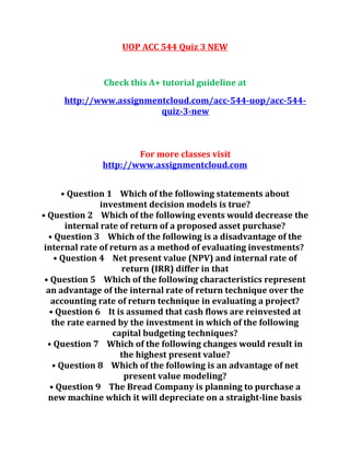 UOP ACC 544 Quiz 3 NEW
Check this A+ tutorial guideline at
http://www.assignmentcloud.com/acc-544-uop/acc-544-
quiz-3-new
For more classes visit
http://www.assignmentcloud.com
• Question 1 Which of the following statements about
investment decision models is true?
• Question 2 Which of the following events would decrease the
internal rate of return of a proposed asset purchase?
• Question 3 Which of the following is a disadvantage of the
internal rate of return as a method of evaluating investments?
• Question 4 Net present value (NPV) and internal rate of
return (IRR) differ in that
• Question 5 Which of the following characteristics represent
an advantage of the internal rate of return technique over the
accounting rate of return technique in evaluating a project?
• Question 6 It is assumed that cash flows are reinvested at
the rate earned by the investment in which of the following
capital budgeting techniques?
• Question 7 Which of the following changes would result in
the highest present value?
• Question 8 Which of the following is an advantage of net
present value modeling?
• Question 9 The Bread Company is planning to purchase a
new machine which it will depreciate on a straight-line basis
 