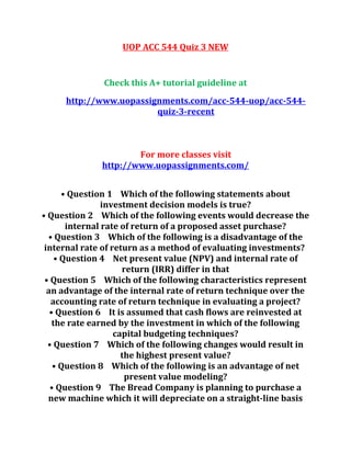 UOP ACC 544 Quiz 3 NEW
Check this A+ tutorial guideline at
http://www.uopassignments.com/acc-544-uop/acc-544-
quiz-3-recent
For more classes visit
http://www.uopassignments.com/
• Question 1 Which of the following statements about
investment decision models is true?
• Question 2 Which of the following events would decrease the
internal rate of return of a proposed asset purchase?
• Question 3 Which of the following is a disadvantage of the
internal rate of return as a method of evaluating investments?
• Question 4 Net present value (NPV) and internal rate of
return (IRR) differ in that
• Question 5 Which of the following characteristics represent
an advantage of the internal rate of return technique over the
accounting rate of return technique in evaluating a project?
• Question 6 It is assumed that cash flows are reinvested at
the rate earned by the investment in which of the following
capital budgeting techniques?
• Question 7 Which of the following changes would result in
the highest present value?
• Question 8 Which of the following is an advantage of net
present value modeling?
• Question 9 The Bread Company is planning to purchase a
new machine which it will depreciate on a straight-line basis
 
