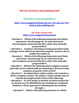 UOP ACC 544 Week 6 Quiz (Auditing) NEW
Check this A+ tutorial guideline at
http://www.assignmentcloud.com/acc-544-uop/acc-544-
week-6-quiz-auditing-new
For more classes visit
http://www.assignmentcloud.com
• Question 1 Which of the following statements most likely
represents a disadvantage for an entity that keeps
microcomputer-prepared data files rather than manually
prepared files?
• Question 2 A primary advantage of using generalized audit
packages in the audit of an advanced computer system is that it
enables the auditor to
• Question 3 Which of the following statements most likely
represents a disadvantage for an entity that keeps
microcomputer-prepared data files rather than manually
prepared files?
• Question 4 Which of the following client computer systems
generally can be audited without examining or directly testing
computer programs of the system?
• Question 5 An independent auditor studies and evaluates a
client's computer system. The auditor's study includes tests of
controls that might include which of the following?
• Question 6 If a CPA wishes to identify all checks written for
an amount over $1,000,000 that are included in a relational
database, a likely approach to obtaining the list would be
through a
• Question 7 Which of the following outcomes is a likely
 