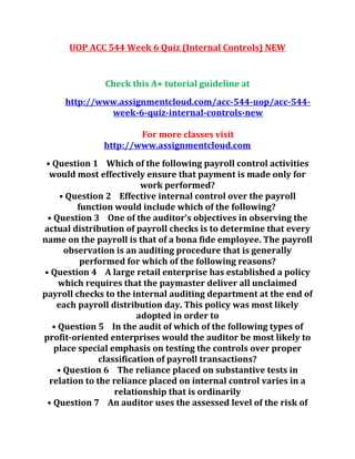 UOP ACC 544 Week 6 Quiz (Internal Controls) NEW
Check this A+ tutorial guideline at
http://www.assignmentcloud.com/acc-544-uop/acc-544-
week-6-quiz-internal-controls-new
For more classes visit
http://www.assignmentcloud.com
• Question 1 Which of the following payroll control activities
would most effectively ensure that payment is made only for
work performed?
• Question 2 Effective internal control over the payroll
function would include which of the following?
• Question 3 One of the auditor’s objectives in observing the
actual distribution of payroll checks is to determine that every
name on the payroll is that of a bona fide employee. The payroll
observation is an auditing procedure that is generally
performed for which of the following reasons?
• Question 4 A large retail enterprise has established a policy
which requires that the paymaster deliver all unclaimed
payroll checks to the internal auditing department at the end of
each payroll distribution day. This policy was most likely
adopted in order to
• Question 5 In the audit of which of the following types of
profit-oriented enterprises would the auditor be most likely to
place special emphasis on testing the controls over proper
classification of payroll transactions?
• Question 6 The reliance placed on substantive tests in
relation to the reliance placed on internal control varies in a
relationship that is ordinarily
• Question 7 An auditor uses the assessed level of the risk of
 