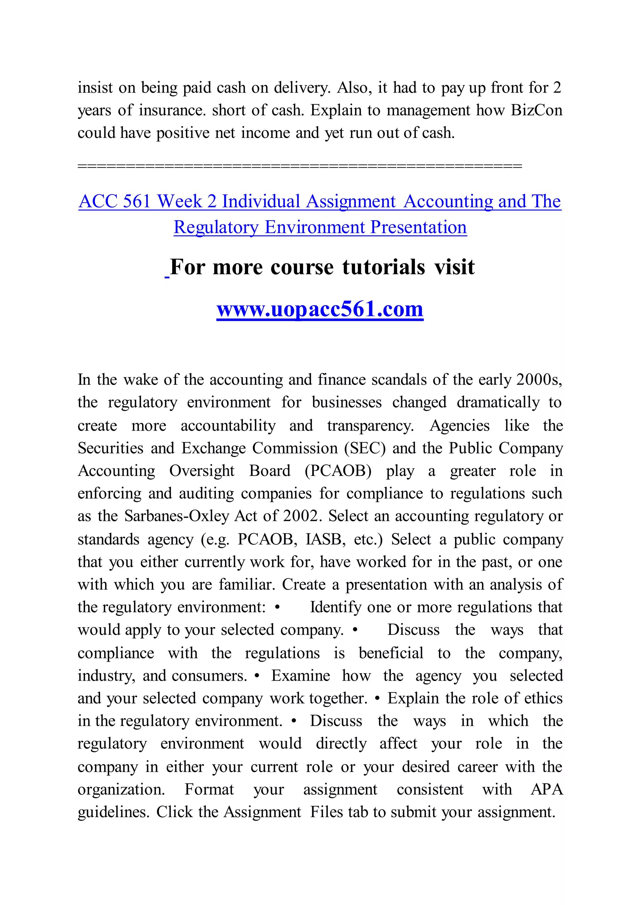 insist on being paid cash on delivery. Also, it had to pay up front for 2
years of insurance. short of cash. Explain to management how BizCon
could have positive net income and yet run out of cash.
==============================================
ACC 561 Week 2 Individual Assignment Accounting and The
Regulatory Environment Presentation
For more course tutorials visit
www.uopacc561.com
In the wake of the accounting and finance scandals of the early 2000s,
the regulatory environment for businesses changed dramatically to
create more accountability and transparency. Agencies like the
Securities and Exchange Commission (SEC) and the Public Company
Accounting Oversight Board (PCAOB) play a greater role in
enforcing and auditing companies for compliance to regulations such
as the Sarbanes-Oxley Act of 2002. Select an accounting regulatory or
standards agency (e.g. PCAOB, IASB, etc.) Select a public company
that you either currently work for, have worked for in the past, or one
with which you are familiar. Create a presentation with an analysis of
the regulatory environment: • Identify one or more regulations that
would apply to your selected company. • Discuss the ways that
compliance with the regulations is beneficial to the company,
industry, and consumers. • Examine how the agency you selected
and your selected company work together. • Explain the role of ethics
in the regulatory environment. • Discuss the ways in which the
regulatory environment would directly affect your role in the
company in either your current role or your desired career with the
organization. Format your assignment consistent with APA
guidelines. Click the Assignment Files tab to submit your assignment.
 
