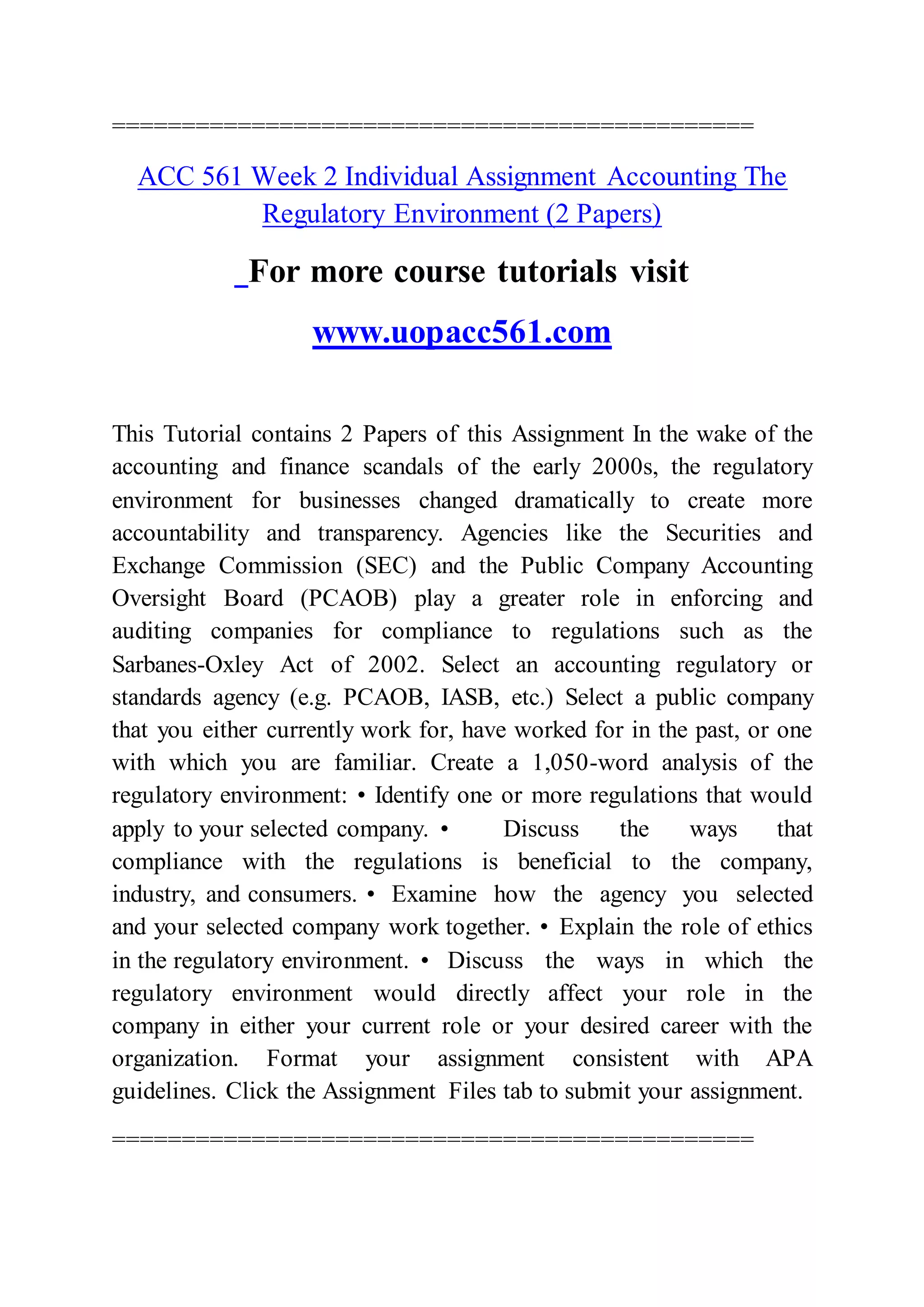 ==============================================
ACC 561 Week 2 Individual Assignment Accounting The
Regulatory Environment (2 Papers)
For more course tutorials visit
www.uopacc561.com
This Tutorial contains 2 Papers of this Assignment In the wake of the
accounting and finance scandals of the early 2000s, the regulatory
environment for businesses changed dramatically to create more
accountability and transparency. Agencies like the Securities and
Exchange Commission (SEC) and the Public Company Accounting
Oversight Board (PCAOB) play a greater role in enforcing and
auditing companies for compliance to regulations such as the
Sarbanes-Oxley Act of 2002. Select an accounting regulatory or
standards agency (e.g. PCAOB, IASB, etc.) Select a public company
that you either currently work for, have worked for in the past, or one
with which you are familiar. Create a 1,050-word analysis of the
regulatory environment: • Identify one or more regulations that would
apply to your selected company. • Discuss the ways that
compliance with the regulations is beneficial to the company,
industry, and consumers. • Examine how the agency you selected
and your selected company work together. • Explain the role of ethics
in the regulatory environment. • Discuss the ways in which the
regulatory environment would directly affect your role in the
company in either your current role or your desired career with the
organization. Format your assignment consistent with APA
guidelines. Click the Assignment Files tab to submit your assignment.
==============================================
 