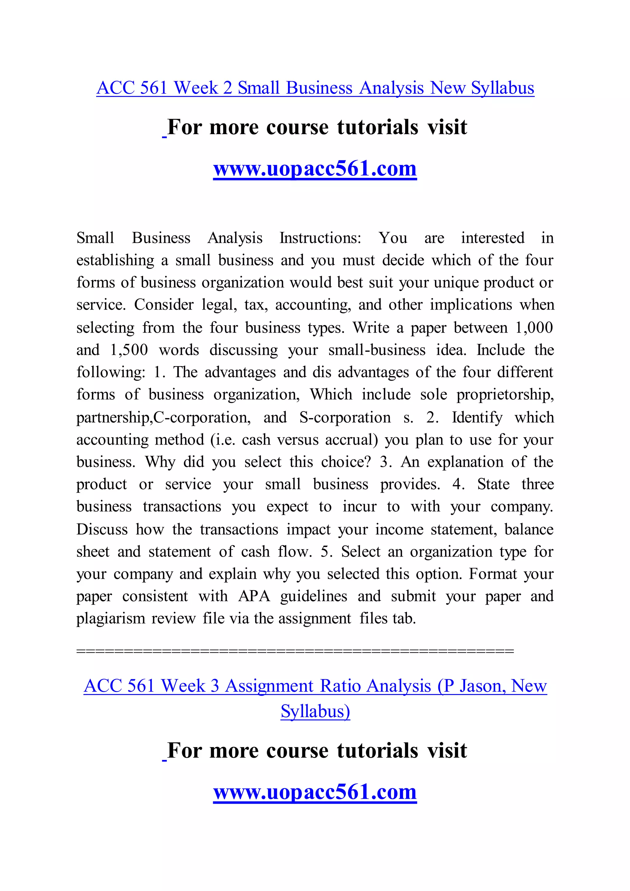 ACC 561 Week 2 Small Business Analysis New Syllabus
For more course tutorials visit
www.uopacc561.com
Small Business Analysis Instructions: You are interested in
establishing a small business and you must decide which of the four
forms of business organization would best suit your unique product or
service. Consider legal, tax, accounting, and other implications when
selecting from the four business types. Write a paper between 1,000
and 1,500 words discussing your small-business idea. Include the
following: 1. The advantages and dis advantages of the four different
forms of business organization, Which include sole proprietorship,
partnership,C-corporation, and S-corporation s. 2. Identify which
accounting method (i.e. cash versus accrual) you plan to use for your
business. Why did you select this choice? 3. An explanation of the
product or service your small business provides. 4. State three
business transactions you expect to incur to with your company.
Discuss how the transactions impact your income statement, balance
sheet and statement of cash flow. 5. Select an organization type for
your company and explain why you selected this option. Format your
paper consistent with APA guidelines and submit your paper and
plagiarism review file via the assignment files tab.
==============================================
ACC 561 Week 3 Assignment Ratio Analysis (P Jason, New
Syllabus)
For more course tutorials visit
www.uopacc561.com
 