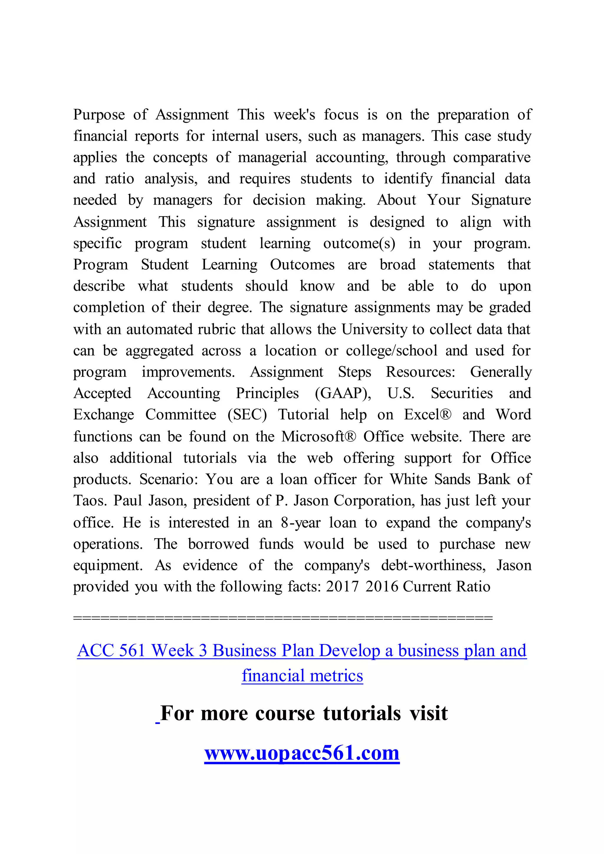 Purpose of Assignment This week's focus is on the preparation of
financial reports for internal users, such as managers. This case study
applies the concepts of managerial accounting, through comparative
and ratio analysis, and requires students to identify financial data
needed by managers for decision making. About Your Signature
Assignment This signature assignment is designed to align with
specific program student learning outcome(s) in your program.
Program Student Learning Outcomes are broad statements that
describe what students should know and be able to do upon
completion of their degree. The signature assignments may be graded
with an automated rubric that allows the University to collect data that
can be aggregated across a location or college/school and used for
program improvements. Assignment Steps Resources: Generally
Accepted Accounting Principles (GAAP), U.S. Securities and
Exchange Committee (SEC) Tutorial help on Excel® and Word
functions can be found on the Microsoft® Office website. There are
also additional tutorials via the web offering support for Office
products. Scenario: You are a loan officer for White Sands Bank of
Taos. Paul Jason, president of P. Jason Corporation, has just left your
office. He is interested in an 8-year loan to expand the company's
operations. The borrowed funds would be used to purchase new
equipment. As evidence of the company's debt-worthiness, Jason
provided you with the following facts: 2017 2016 Current Ratio
==============================================
ACC 561 Week 3 Business Plan Develop a business plan and
financial metrics
For more course tutorials visit
www.uopacc561.com
 