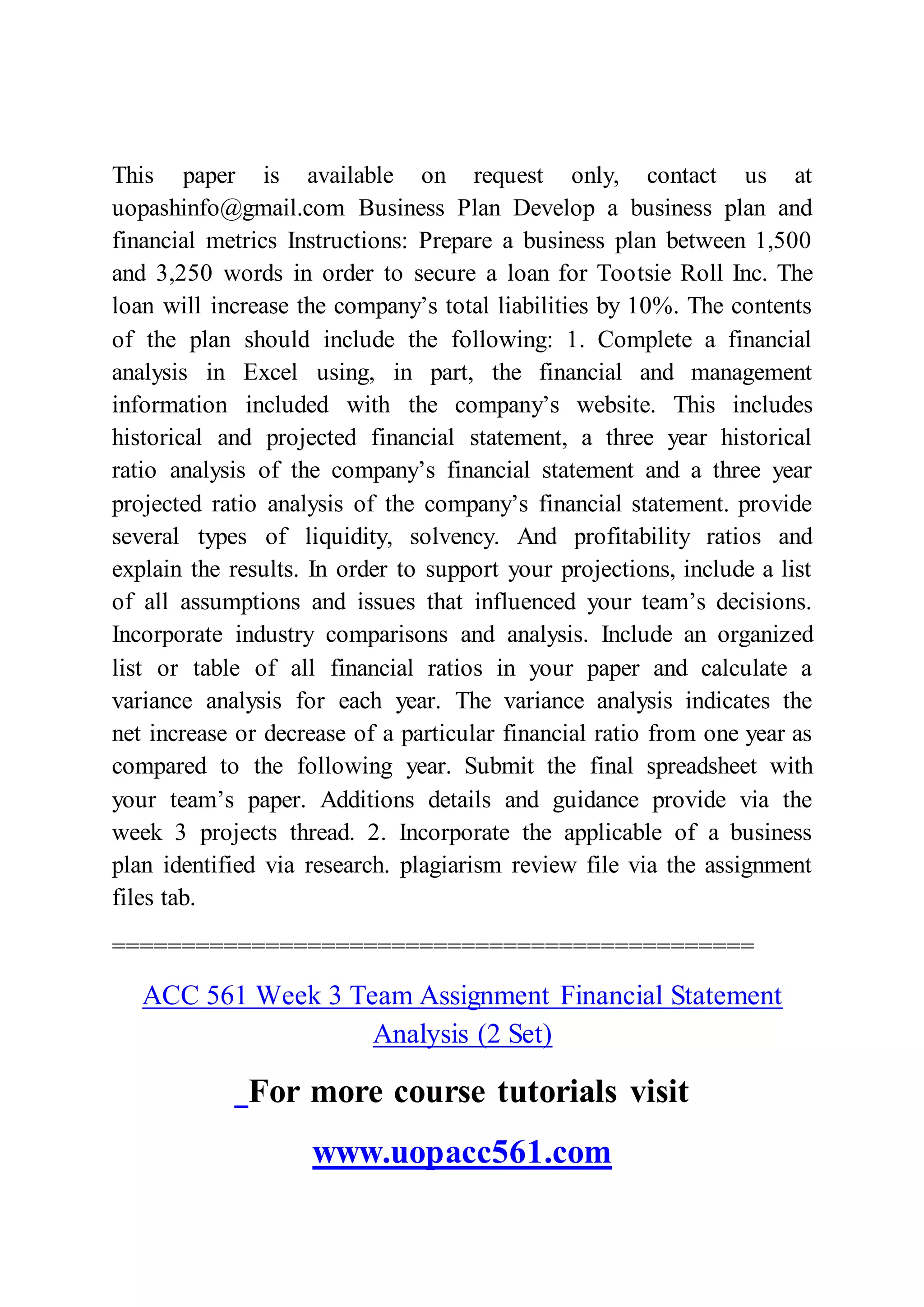 This paper is available on request only, contact us at
uopashinfo@gmail.com Business Plan Develop a business plan and
financial metrics Instructions: Prepare a business plan between 1,500
and 3,250 words in order to secure a loan for Tootsie Roll Inc. The
loan will increase the company’s total liabilities by 10%. The contents
of the plan should include the following: 1. Complete a financial
analysis in Excel using, in part, the financial and management
information included with the company’s website. This includes
historical and projected financial statement, a three year historical
ratio analysis of the company’s financial statement and a three year
projected ratio analysis of the company’s financial statement. provide
several types of liquidity, solvency. And profitability ratios and
explain the results. In order to support your projections, include a list
of all assumptions and issues that influenced your team’s decisions.
Incorporate industry comparisons and analysis. Include an organized
list or table of all financial ratios in your paper and calculate a
variance analysis for each year. The variance analysis indicates the
net increase or decrease of a particular financial ratio from one year as
compared to the following year. Submit the final spreadsheet with
your team’s paper. Additions details and guidance provide via the
week 3 projects thread. 2. Incorporate the applicable of a business
plan identified via research. plagiarism review file via the assignment
files tab.
==============================================
ACC 561 Week 3 Team Assignment Financial Statement
Analysis (2 Set)
For more course tutorials visit
www.uopacc561.com
 