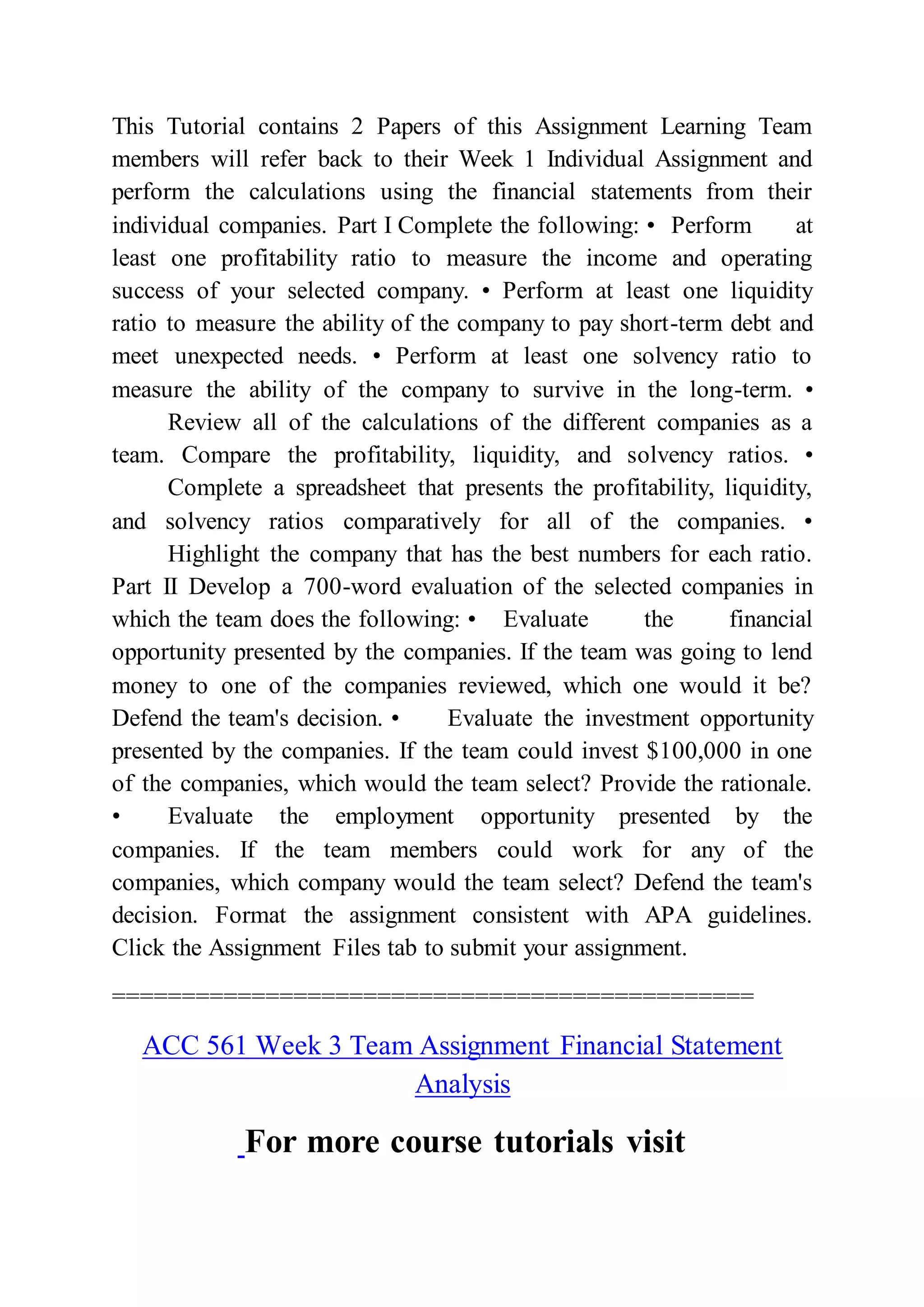 This Tutorial contains 2 Papers of this Assignment Learning Team
members will refer back to their Week 1 Individual Assignment and
perform the calculations using the financial statements from their
individual companies. Part I Complete the following: • Perform at
least one profitability ratio to measure the income and operating
success of your selected company. • Perform at least one liquidity
ratio to measure the ability of the company to pay short-term debt and
meet unexpected needs. • Perform at least one solvency ratio to
measure the ability of the company to survive in the long-term. •
Review all of the calculations of the different companies as a
team. Compare the profitability, liquidity, and solvency ratios. •
Complete a spreadsheet that presents the profitability, liquidity,
and solvency ratios comparatively for all of the companies. •
Highlight the company that has the best numbers for each ratio.
Part II Develop a 700-word evaluation of the selected companies in
which the team does the following: • Evaluate the financial
opportunity presented by the companies. If the team was going to lend
money to one of the companies reviewed, which one would it be?
Defend the team's decision. • Evaluate the investment opportunity
presented by the companies. If the team could invest $100,000 in one
of the companies, which would the team select? Provide the rationale.
• Evaluate the employment opportunity presented by the
companies. If the team members could work for any of the
companies, which company would the team select? Defend the team's
decision. Format the assignment consistent with APA guidelines.
Click the Assignment Files tab to submit your assignment.
==============================================
ACC 561 Week 3 Team Assignment Financial Statement
Analysis
For more course tutorials visit
 