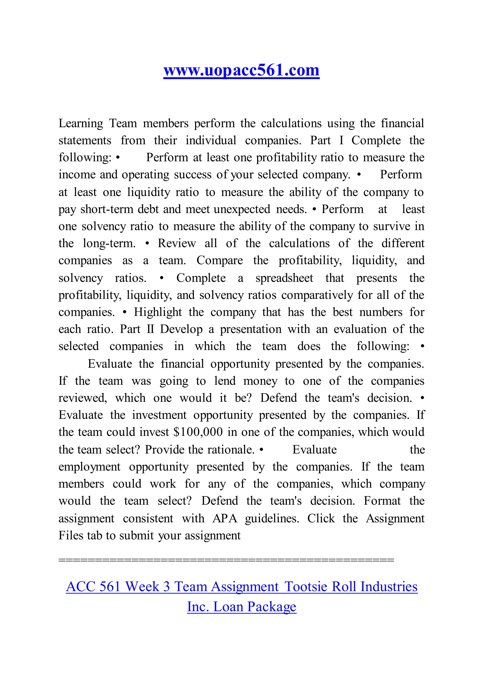 www.uopacc561.com
Learning Team members perform the calculations using the financial
statements from their individual companies. Part I Complete the
following: • Perform at least one profitability ratio to measure the
income and operating success of your selected company. • Perform
at least one liquidity ratio to measure the ability of the company to
pay short-term debt and meet unexpected needs. • Perform at least
one solvency ratio to measure the ability of the company to survive in
the long-term. • Review all of the calculations of the different
companies as a team. Compare the profitability, liquidity, and
solvency ratios. • Complete a spreadsheet that presents the
profitability, liquidity, and solvency ratios comparatively for all of the
companies. • Highlight the company that has the best numbers for
each ratio. Part II Develop a presentation with an evaluation of the
selected companies in which the team does the following: •
Evaluate the financial opportunity presented by the companies.
If the team was going to lend money to one of the companies
reviewed, which one would it be? Defend the team's decision. •
Evaluate the investment opportunity presented by the companies. If
the team could invest $100,000 in one of the companies, which would
the team select? Provide the rationale. • Evaluate the
employment opportunity presented by the companies. If the team
members could work for any of the companies, which company
would the team select? Defend the team's decision. Format the
assignment consistent with APA guidelines. Click the Assignment
Files tab to submit your assignment
==============================================
ACC 561 Week 3 Team Assignment Tootsie Roll Industries
Inc. Loan Package
 