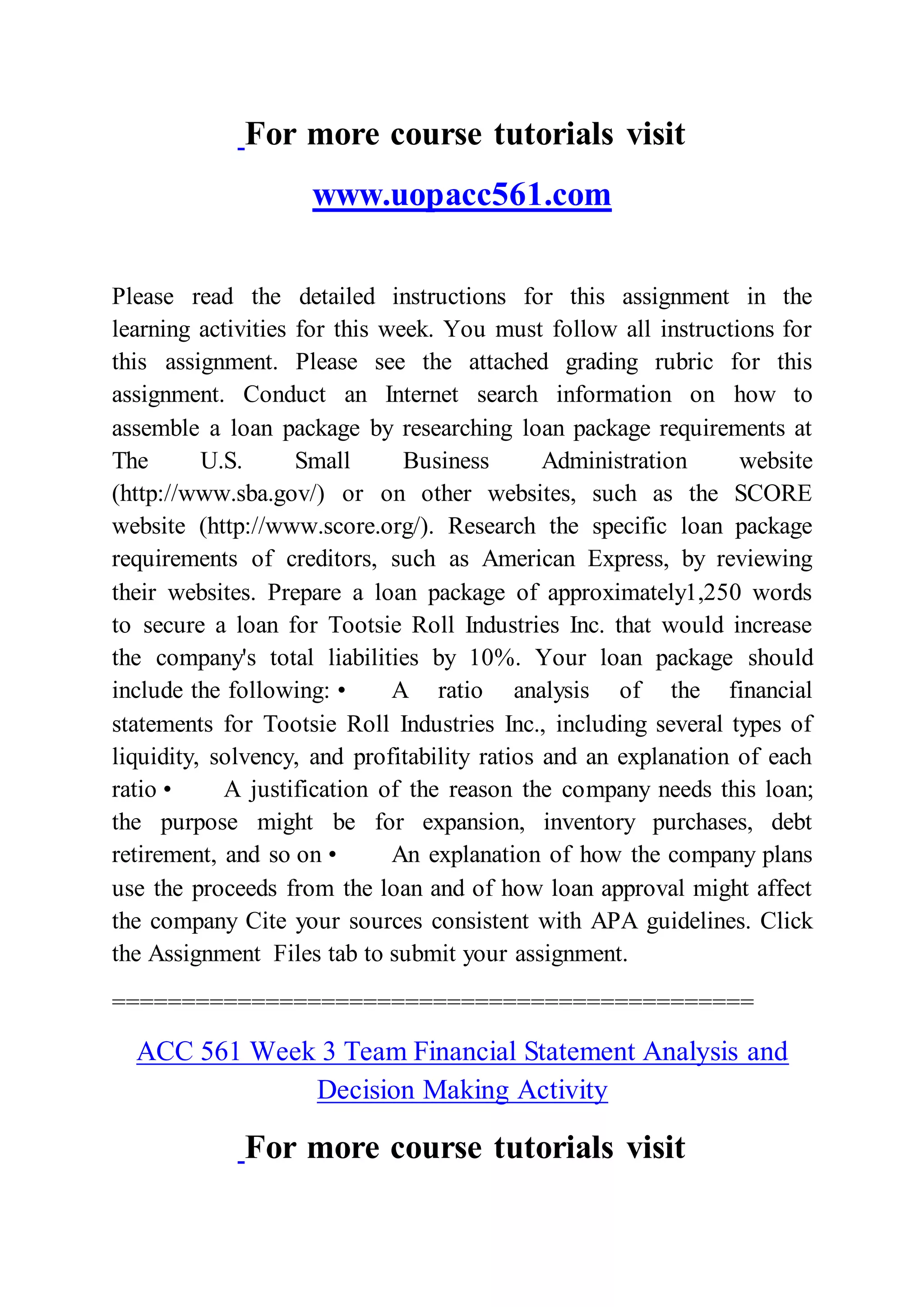 For more course tutorials visit
www.uopacc561.com
Please read the detailed instructions for this assignment in the
learning activities for this week. You must follow all instructions for
this assignment. Please see the attached grading rubric for this
assignment. Conduct an Internet search information on how to
assemble a loan package by researching loan package requirements at
The U.S. Small Business Administration website
(http://www.sba.gov/) or on other websites, such as the SCORE
website (http://www.score.org/). Research the specific loan package
requirements of creditors, such as American Express, by reviewing
their websites. Prepare a loan package of approximately1,250 words
to secure a loan for Tootsie Roll Industries Inc. that would increase
the company's total liabilities by 10%. Your loan package should
include the following: • A ratio analysis of the financial
statements for Tootsie Roll Industries Inc., including several types of
liquidity, solvency, and profitability ratios and an explanation of each
ratio • A justification of the reason the company needs this loan;
the purpose might be for expansion, inventory purchases, debt
retirement, and so on • An explanation of how the company plans
use the proceeds from the loan and of how loan approval might affect
the company Cite your sources consistent with APA guidelines. Click
the Assignment Files tab to submit your assignment.
==============================================
ACC 561 Week 3 Team Financial Statement Analysis and
Decision Making Activity
For more course tutorials visit
 