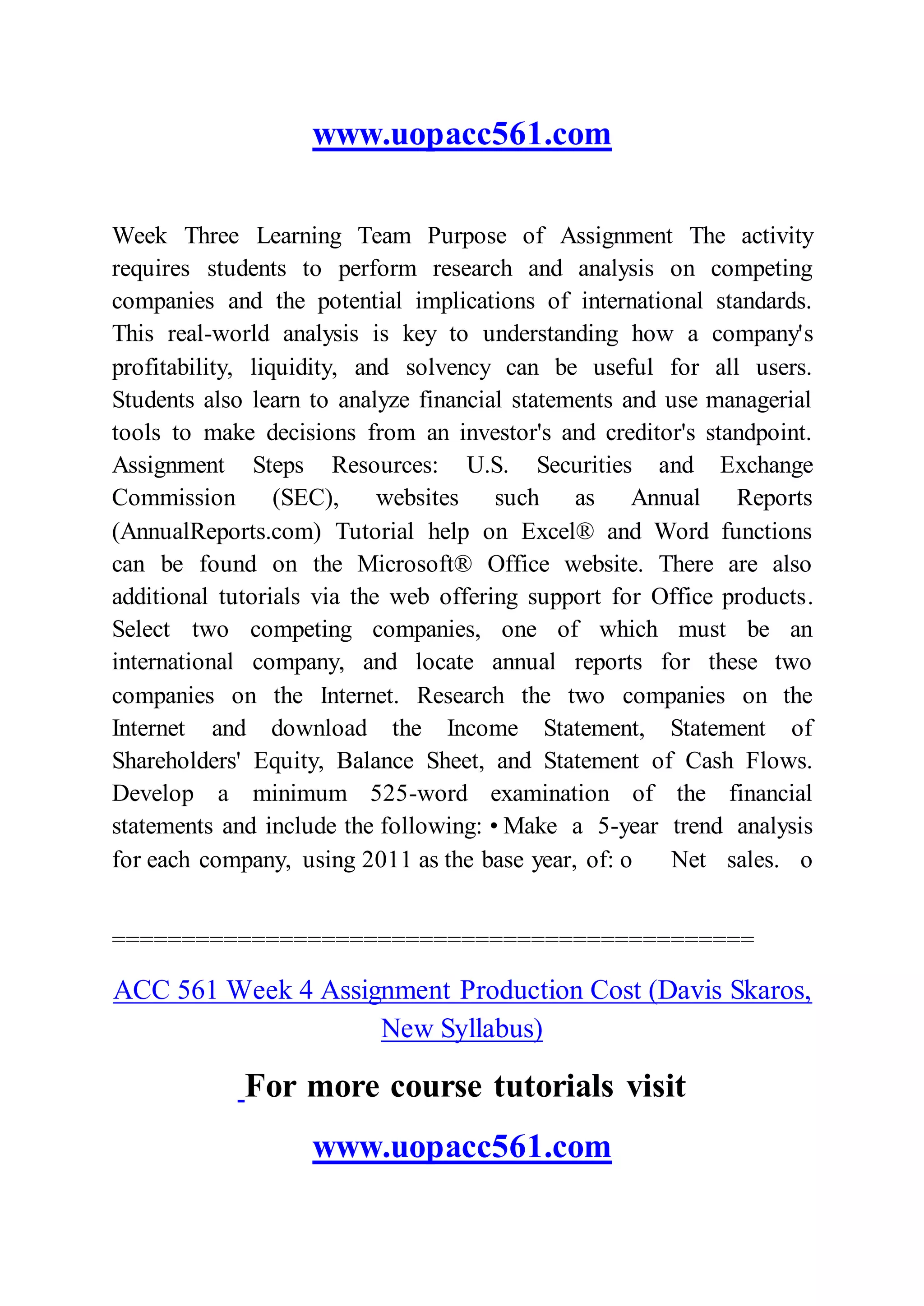 www.uopacc561.com
Week Three Learning Team Purpose of Assignment The activity
requires students to perform research and analysis on competing
companies and the potential implications of international standards.
This real-world analysis is key to understanding how a company's
profitability, liquidity, and solvency can be useful for all users.
Students also learn to analyze financial statements and use managerial
tools to make decisions from an investor's and creditor's standpoint.
Assignment Steps Resources: U.S. Securities and Exchange
Commission (SEC), websites such as Annual Reports
(AnnualReports.com) Tutorial help on Excel® and Word functions
can be found on the Microsoft® Office website. There are also
additional tutorials via the web offering support for Office products.
Select two competing companies, one of which must be an
international company, and locate annual reports for these two
companies on the Internet. Research the two companies on the
Internet and download the Income Statement, Statement of
Shareholders' Equity, Balance Sheet, and Statement of Cash Flows.
Develop a minimum 525-word examination of the financial
statements and include the following: • Make a 5-year trend analysis
for each company, using 2011 as the base year, of: o Net sales. o
==============================================
ACC 561 Week 4 Assignment Production Cost (Davis Skaros,
New Syllabus)
For more course tutorials visit
www.uopacc561.com
 