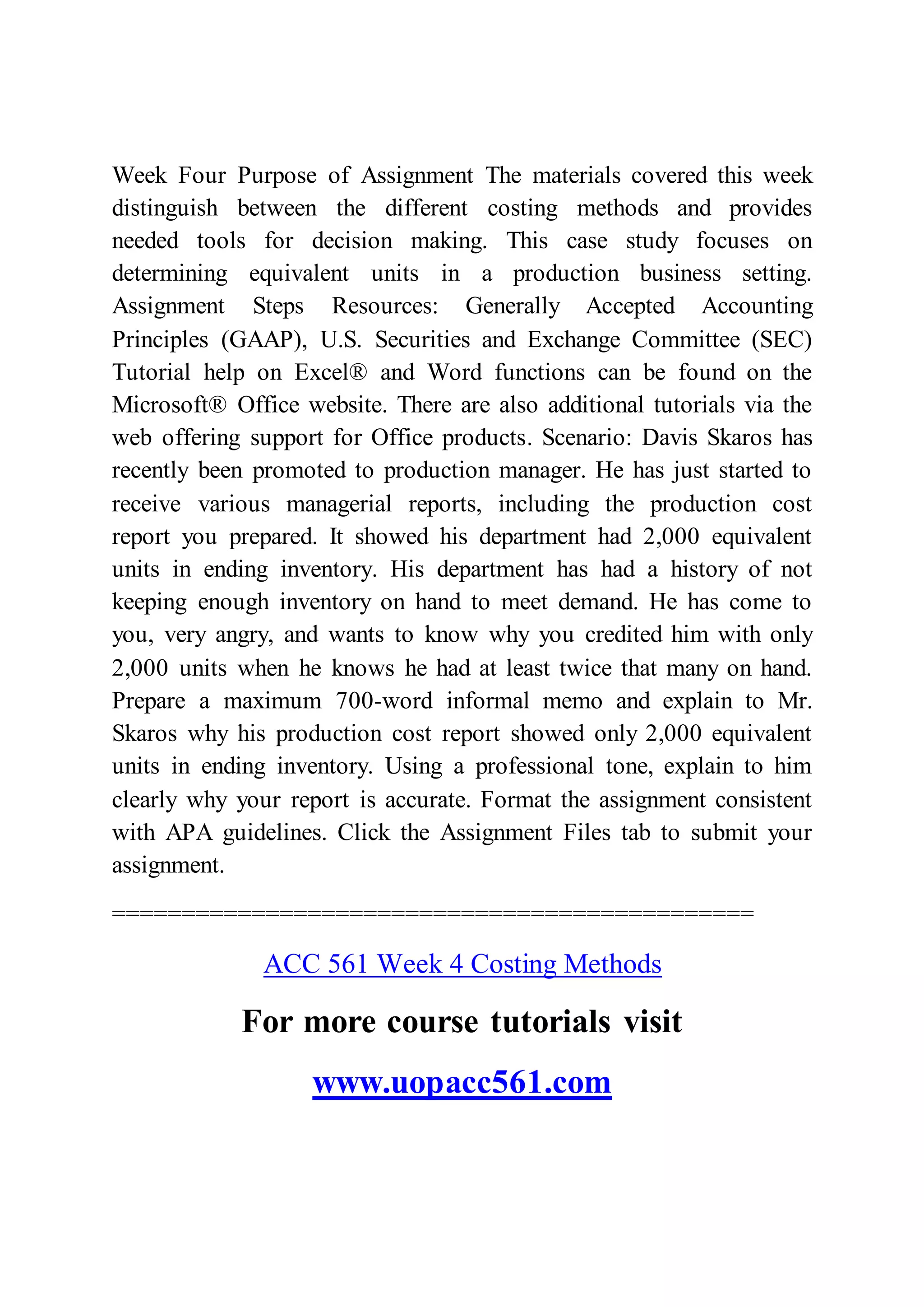 Week Four Purpose of Assignment The materials covered this week
distinguish between the different costing methods and provides
needed tools for decision making. This case study focuses on
determining equivalent units in a production business setting.
Assignment Steps Resources: Generally Accepted Accounting
Principles (GAAP), U.S. Securities and Exchange Committee (SEC)
Tutorial help on Excel® and Word functions can be found on the
Microsoft® Office website. There are also additional tutorials via the
web offering support for Office products. Scenario: Davis Skaros has
recently been promoted to production manager. He has just started to
receive various managerial reports, including the production cost
report you prepared. It showed his department had 2,000 equivalent
units in ending inventory. His department has had a history of not
keeping enough inventory on hand to meet demand. He has come to
you, very angry, and wants to know why you credited him with only
2,000 units when he knows he had at least twice that many on hand.
Prepare a maximum 700-word informal memo and explain to Mr.
Skaros why his production cost report showed only 2,000 equivalent
units in ending inventory. Using a professional tone, explain to him
clearly why your report is accurate. Format the assignment consistent
with APA guidelines. Click the Assignment Files tab to submit your
assignment.
==============================================
ACC 561 Week 4 Costing Methods
For more course tutorials visit
www.uopacc561.com
 